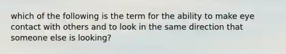 which of the following is the term for the ability to make eye contact with others and to look in the same direction that someone else is looking?
