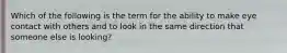 Which of the following is the term for the ability to make eye contact with others and to look in the same direction that someone else is looking?