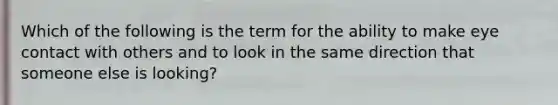 Which of the following is the term for the ability to make eye contact with others and to look in the same direction that someone else is looking?