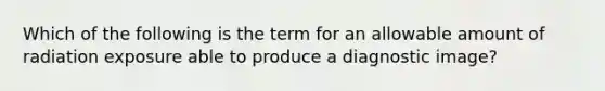 Which of the following is the term for an allowable amount of radiation exposure able to produce a diagnostic image?