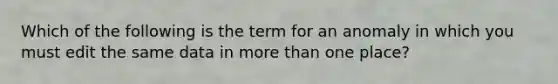 Which of the following is the term for an anomaly in which you must edit the same data in more than one place?