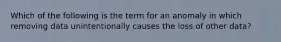 Which of the following is the term for an anomaly in which removing data unintentionally causes the loss of other data?