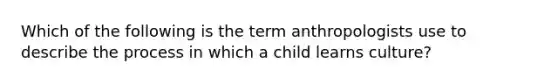 Which of the following is the term anthropologists use to describe the process in which a child learns culture?