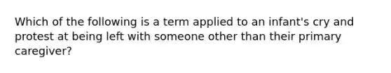 Which of the following is a term applied to an infant's cry and protest at being left with someone other than their primary caregiver?