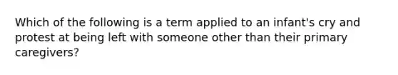 Which of the following is a term applied to an infant's cry and protest at being left with someone other than their primary caregivers?