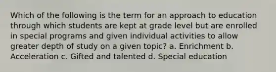 Which of the following is the term for an approach to education through which students are kept at grade level but are enrolled in special programs and given individual activities to allow greater depth of study on a given topic? a. Enrichment b. Acceleration c. Gifted and talented d. Special education