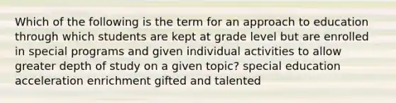 Which of the following is the term for an approach to education through which students are kept at grade level but are enrolled in special programs and given individual activities to allow greater depth of study on a given topic? special education acceleration enrichment gifted and talented