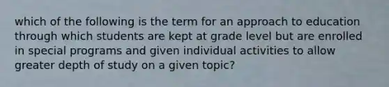 which of the following is the term for an approach to education through which students are kept at grade level but are enrolled in special programs and given individual activities to allow greater depth of study on a given topic?