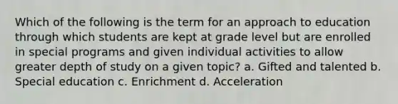 Which of the following is the term for an approach to education through which students are kept at grade level but are enrolled in special programs and given individual activities to allow greater depth of study on a given topic? a. Gifted and talented b. Special education c. Enrichment d. Acceleration