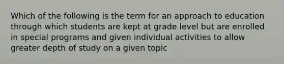 Which of the following is the term for an approach to education through which students are kept at grade level but are enrolled in special programs and given individual activities to allow greater depth of study on a given topic