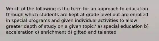 Which of the following is the term for an approach to education through which students are kept at grade level but are enrolled in special programs and given individual activities to allow greater depth of study on a given topic? a) special education b) acceleration c) enrichment d) gifted and talented