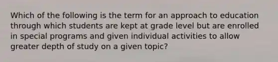 Which of the following is the term for an approach to education through which students are kept at grade level but are enrolled in special programs and given individual activities to allow greater depth of study on a given topic?