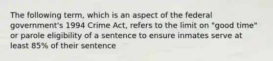 The following term, which is an aspect of the federal government's 1994 Crime Act, refers to the limit on "good time" or parole eligibility of a sentence to ensure inmates serve at least 85% of their sentence