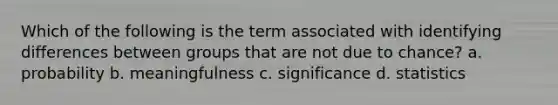 Which of the following is the term associated with identifying differences between groups that are not due to chance? a. probability b. meaningfulness c. significance d. statistics