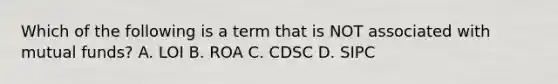 Which of the following is a term that is NOT associated with mutual funds? A. LOI B. ROA C. CDSC D. SIPC