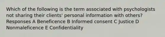 Which of the following is the term associated with psychologists not sharing their clients' personal information with others? Responses A Beneficence B Informed consent C Justice D Nonmaleficence E Confidentiality