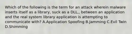 Which of the following is the term for an attack wherein malware inserts itself as a library, suck as a DLL,, between an application and the real system library application is attempting to communicate with? A.Application Spoofing B.Jamming C.Evil Twin D.Shimming