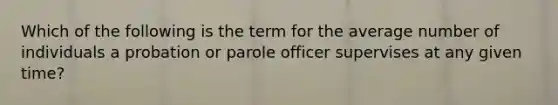 Which of the following is the term for the average number of individuals a probation or parole officer supervises at any given time?