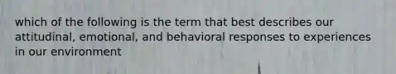 which of the following is the term that best describes our attitudinal, emotional, and behavioral responses to experiences in our environment