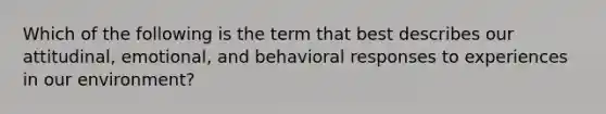 Which of the following is the term that best describes our attitudinal, emotional, and behavioral responses to experiences in our environment?