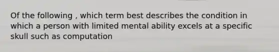 Of the following , which term best describes the condition in which a person with limited mental ability excels at a specific skull such as computation