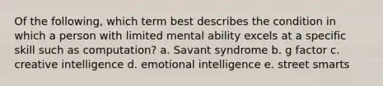 Of the following, which term best describes the condition in which a person with limited mental ability excels at a specific skill such as computation? a. Savant syndrome b. g factor c. creative intelligence d. emotional intelligence e. street smarts