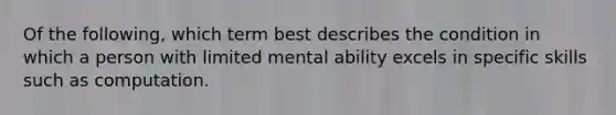 Of the following, which term best describes the condition in which a person with limited mental ability excels in specific skills such as computation.