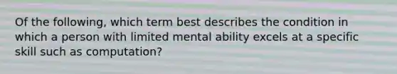 Of the following, which term best describes the condition in which a person with limited mental ability excels at a specific skill such as computation?