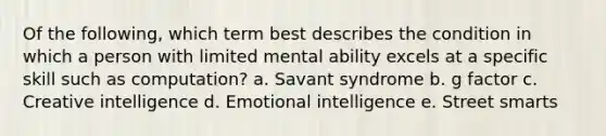 Of the following, which term best describes the condition in which a person with limited mental ability excels at a specific skill such as computation? a. Savant syndrome b. g factor c. Creative intelligence d. Emotional intelligence e. Street smarts