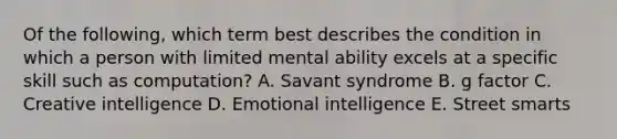 Of the following, which term best describes the condition in which a person with limited mental ability excels at a specific skill such as computation? A. Savant syndrome B. g factor C. Creative intelligence D. Emotional intelligence E. Street smarts