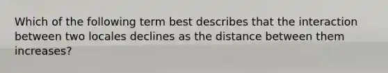 Which of the following term best describes that the interaction between two locales declines as the distance between them increases?