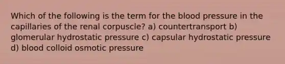 Which of the following is the term for the blood pressure in the capillaries of the renal corpuscle? a) countertransport b) glomerular hydrostatic pressure c) capsular hydrostatic pressure d) blood colloid osmotic pressure