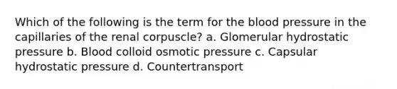 Which of the following is the term for the blood pressure in the capillaries of the renal corpuscle? a. Glomerular hydrostatic pressure b. Blood colloid osmotic pressure c. Capsular hydrostatic pressure d. Countertransport