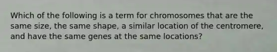 Which of the following is a term for chromosomes that are the same size, the same shape, a similar location of the centromere, and have the same genes at the same locations?