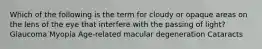 Which of the following is the term for cloudy or opaque areas on the lens of the eye that interfere with the passing of light? Glaucoma Myopia Age-related macular degeneration Cataracts
