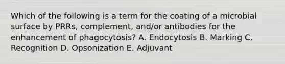 Which of the following is a term for the coating of a microbial surface by PRRs, complement, and/or antibodies for the enhancement of phagocytosis? A. Endocytosis B. Marking C. Recognition D. Opsonization E. Adjuvant