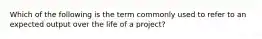 Which of the following is the term commonly used to refer to an expected output over the life of a project?