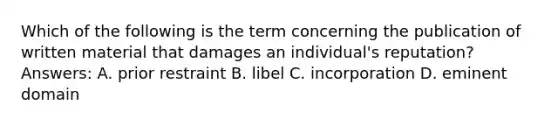 Which of the following is the term concerning the publication of written material that damages an individual's reputation? Answers: A. prior restraint B. libel C. incorporation D. eminent domain