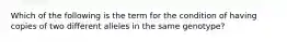 Which of the following is the term for the condition of having copies of two different alleles in the same genotype?