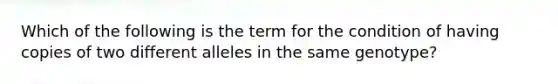 Which of the following is the term for the condition of having copies of two different alleles in the same genotype?