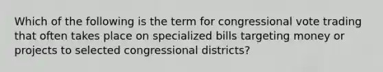 Which of the following is the term for congressional vote trading that often takes place on specialized bills targeting money or projects to selected congressional districts?