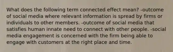 What does the following term connected effect mean? -outcome of social media where relevant information is spread by firms or individuals to other members. -outcome of social media that satisfies human innate need to connect with other people. -social media engagement is concerned with the firm being able to engage with customers at the right place and time.