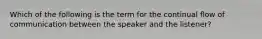 Which of the following is the term for the continual flow of communication between the speaker and the listener?