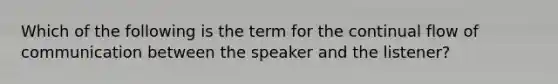 Which of the following is the term for the continual flow of communication between the speaker and the listener?