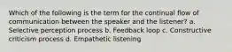 Which of the following is the term for the continual flow of communication between the speaker and the listener? a. Selective perception process b. Feedback loop c. Constructive criticism process d. Empathetic listening