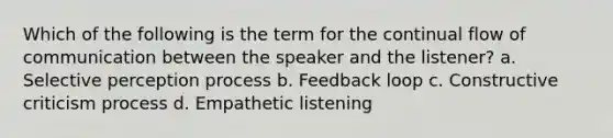 Which of the following is the term for the continual flow of communication between the speaker and the listener? a. Selective perception process b. Feedback loop c. Constructive criticism process d. Empathetic listening