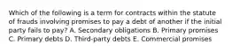 Which of the following is a term for contracts within the statute of frauds involving promises to pay a debt of another if the initial party fails to pay? A. Secondary obligations B. Primary promises C. Primary debts D. Third-party debts E. Commercial promises