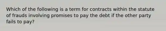 Which of the following is a term for contracts within the statute of frauds involving promises to pay the debt if the other party fails to pay?