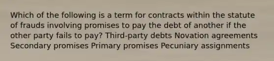 Which of the following is a term for contracts within the statute of frauds involving promises to pay the debt of another if the other party fails to pay? Third-party debts Novation agreements Secondary promises Primary promises Pecuniary assignments