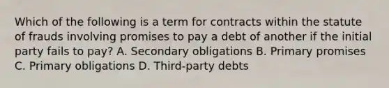 Which of the following is a term for contracts within the statute of frauds involving promises to pay a debt of another if the initial party fails to pay? A. Secondary obligations B. Primary promises C. Primary obligations D. Third-party debts